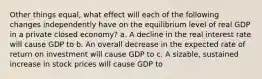 Other things equal, what effect will each of the following changes independently have on the equilibrium level of real GDP in a private closed economy? a. A decline in the real interest rate will cause GDP to b. An overall decrease in the expected rate of return on investment will cause GDP to c. A sizable, sustained increase in stock prices will cause GDP to