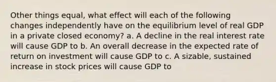 Other things equal, what effect will each of the following changes independently have on the equilibrium level of real GDP in a private closed economy? a. A decline in the real interest rate will cause GDP to b. An overall decrease in the expected rate of return on investment will cause GDP to c. A sizable, sustained increase in stock prices will cause GDP to