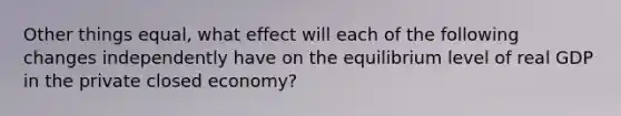 Other things equal, what effect will each of the following changes independently have on the equilibrium level of real GDP in the private closed economy?