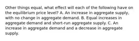 Other things equal, what effect will each of the following have on the equilibrium price level? A. An increase in aggregate supply, with no change in aggregate demand. B. Equal increases in aggregate demand and short-run aggregate supply. C. An increase in aggregate demand and a decrease in aggregate supply.