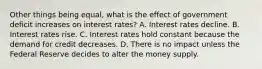 Other things being​ equal, what is the effect of government deficit increases on interest​ rates? A. Interest rates decline. B. Interest rates rise. C. Interest rates hold constant because the demand for credit decreases. D. There is no impact unless the Federal Reserve decides to alter the money supply.