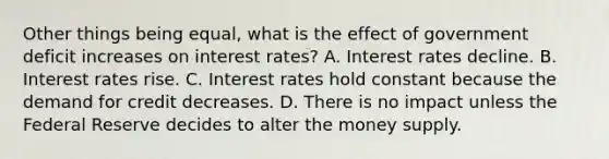 Other things being​ equal, what is the effect of government deficit increases on interest​ rates? A. Interest rates decline. B. Interest rates rise. C. Interest rates hold constant because the demand for credit decreases. D. There is no impact unless the Federal Reserve decides to alter the money supply.