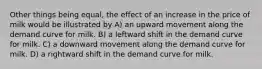 Other things being equal, the effect of an increase in the price of milk would be illustrated by A) an upward movement along the demand curve for milk. B) a leftward shift in the demand curve for milk. C) a downward movement along the demand curve for milk. D) a rightward shift in the demand curve for milk.