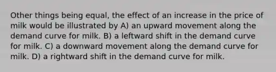 Other things being equal, the effect of an increase in the price of milk would be illustrated by A) an upward movement along the demand curve for milk. B) a leftward shift in the demand curve for milk. C) a downward movement along the demand curve for milk. D) a rightward shift in the demand curve for milk.