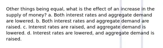 Other things being equal, what is the effect of an increase in the supply of money? a. Both interest rates and aggregate demand are lowered. b. Both interest rates and aggregate demand are raised. c. Interest rates are raised, and aggregate demand is lowered. d. Interest rates are lowered, and aggregate demand is raised.