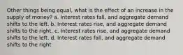 Other things being equal, what is the effect of an increase in the supply of money? a. Interest rates fall, and aggregate demand shifts to the left. b. Interest rates rise, and aggregate demand shifts to the right. c. Interest rates rise, and aggregate demand shifts to the left. d. Interest rates fall, and aggregate demand shifts to the right