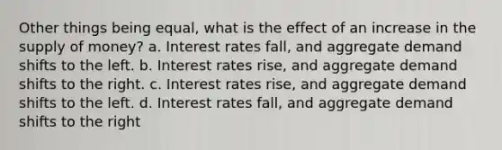 Other things being equal, what is the effect of an increase in the supply of money? a. Interest rates fall, and aggregate demand shifts to the left. b. Interest rates rise, and aggregate demand shifts to the right. c. Interest rates rise, and aggregate demand shifts to the left. d. Interest rates fall, and aggregate demand shifts to the right