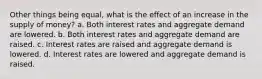 Other things being equal, what is the effect of an increase in the supply of money? a. Both interest rates and aggregate demand are lowered. b. Both interest rates and aggregate demand are raised. c. Interest rates are raised and aggregate demand is lowered. d. Interest rates are lowered and aggregate demand is raised.