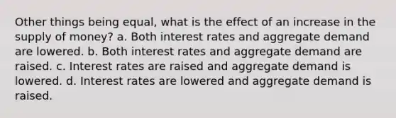 Other things being equal, what is the effect of an increase in the supply of money? a. Both interest rates and aggregate demand are lowered. b. Both interest rates and aggregate demand are raised. c. Interest rates are raised and aggregate demand is lowered. d. Interest rates are lowered and aggregate demand is raised.