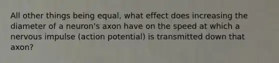 All other things being equal, what effect does increasing the diameter of a neuron's axon have on the speed at which a nervous impulse (action potential) is transmitted down that axon?