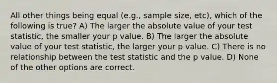 All other things being equal (e.g., sample size, etc), which of the following is true? A) The larger the <a href='https://www.questionai.com/knowledge/kbbTh4ZPeb-absolute-value' class='anchor-knowledge'>absolute value</a> of your test statistic, the smaller your p value. B) The larger the absolute value of your test statistic, the larger your p value. C) There is no relationship between <a href='https://www.questionai.com/knowledge/kzeQt8hpQB-the-test-statistic' class='anchor-knowledge'>the test statistic</a> and the p value. D) None of the other options are correct.