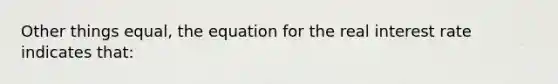 Other things equal, the equation for the real interest rate indicates that: