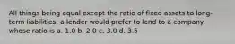 All things being equal except the ratio of fixed assets to long-term liabilities, a lender would prefer to lend to a company whose ratio is a. 1.0 b. 2.0 c. 3.0 d. 3.5