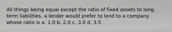 All things being equal except the ratio of fixed assets to long-term liabilities, a lender would prefer to lend to a company whose ratio is a. 1.0 b. 2.0 c. 3.0 d. 3.5