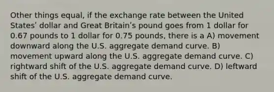 Other things equal, if the exchange rate between the United Statesʹ dollar and Great Britainʹs pound goes from 1 dollar for 0.67 pounds to 1 dollar for 0.75 pounds, there is a A) movement downward along the U.S. aggregate demand curve. B) movement upward along the U.S. aggregate demand curve. C) rightward shift of the U.S. aggregate demand curve. D) leftward shift of the U.S. aggregate demand curve.