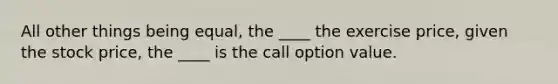 All other things being equal, the ____ the exercise price, given the stock price, the ____ is the call option value.