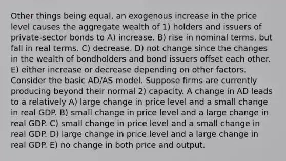 Other things being equal, an exogenous increase in the price level causes the aggregate wealth of 1) holders and issuers of private-sector bonds to A) increase. B) rise in nominal terms, but fall in real terms. C) decrease. D) not change since the changes in the wealth of bondholders and bond issuers offset each other. E) either increase or decrease depending on other factors. Consider the basic AD/AS model. Suppose firms are currently producing beyond their normal 2) capacity. A change in AD leads to a relatively A) large change in price level and a small change in real GDP. B) small change in price level and a large change in real GDP. C) small change in price level and a small change in real GDP. D) large change in price level and a large change in real GDP. E) no change in both price and output.