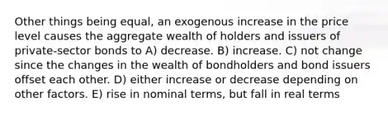 Other things being equal, an exogenous increase in the price level causes the aggregate wealth of holders and issuers of private-sector bonds to A) decrease. B) increase. C) not change since the changes in the wealth of bondholders and bond issuers offset each other. D) either increase or decrease depending on other factors. E) rise in nominal terms, but fall in real terms