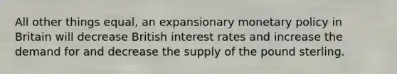 All other things equal, an expansionary monetary policy in Britain will decrease British interest rates and increase the demand for and decrease the supply of the pound sterling.