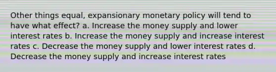 Other things equal, expansionary monetary policy will tend to have what effect? a. Increase the money supply and lower interest rates b. Increase the money supply and increase interest rates c. Decrease the money supply and lower interest rates d. Decrease the money supply and increase interest rates