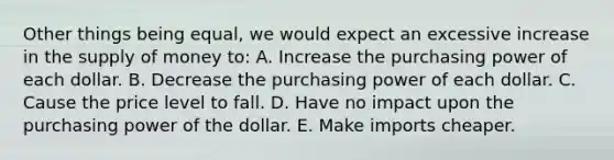 Other things being equal, we would expect an excessive increase in the supply of money to: A. Increase the purchasing power of each dollar. B. Decrease the purchasing power of each dollar. C. Cause the price level to fall. D. Have no impact upon the purchasing power of the dollar. E. Make imports cheaper.