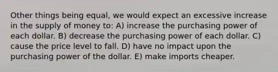 Other things being equal, we would expect an excessive increase in the <a href='https://www.questionai.com/knowledge/kUIOOoB75i-supply-of-money' class='anchor-knowledge'>supply of money</a> to: A) increase the purchasing power of each dollar. B) decrease the purchasing power of each dollar. C) cause the price level to fall. D) have no impact upon the purchasing power of the dollar. E) make imports cheaper.