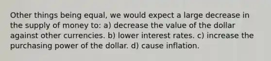 Other things being equal, we would expect a large decrease in the supply of money to: a) decrease the value of the dollar against other currencies. b) lower interest rates. c) increase the purchasing power of the dollar. d) cause inflation.