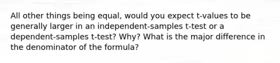 All other things being equal, would you expect t-values to be generally larger in an independent-samples t-test or a dependent-samples t-test? Why? What is the major difference in the denominator of the formula?