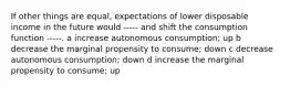 If other things are equal, expectations of lower disposable income in the future would ----- and shift the consumption function -----. a increase autonomous consumption; up b decrease the marginal propensity to consume; down c decrease autonomous consumption; down d increase the marginal propensity to consume; up