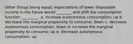 Other things being equal, expectations of lower disposable income in the future would ________ and shift the consumption function _________. a. increase autonomous consumption; up b. decrease the marginal propensity to consume; down c. decrease autonomous consumption; down d. increase the marginal propensity to consume; up e. decrease autonomous consumption; up