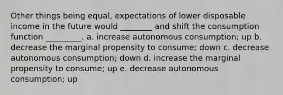 Other things being equal, expectations of lower disposable income in the future would ________ and shift the consumption function _________. a. increase autonomous consumption; up b. decrease the marginal propensity to consume; down c. decrease autonomous consumption; down d. increase the marginal propensity to consume; up e. decrease autonomous consumption; up