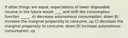 If other things are equal, expectations of lower disposable income in the future would ____ and shift the consumption function _____. A) decrease autonomous consumption; down B) increase the marginal propensity to consume; up C) decrease the marginal propensity to consume; down D) increase autonomous consumption; up