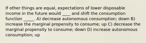 If other things are equal, expectations of lower disposable income in the future would ____ and shift the consumption function _____. A) decrease autonomous consumption; down B) increase the marginal propensity to consume; up C) decrease the marginal propensity to consume; down D) increase autonomous consumption; up