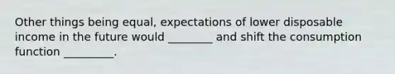 Other things being equal, expectations of lower disposable income in the future would ________ and shift the consumption function _________.