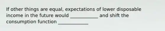 If other things are equal, expectations of lower disposable income in the future would ____________ and shift the consumption function _____________