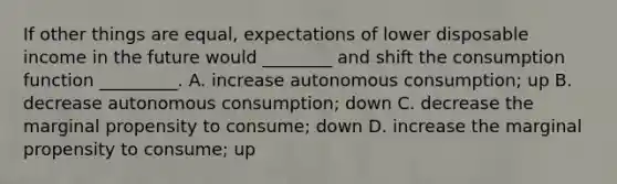 If other things are equal, expectations of lower disposable income in the future would ________ and shift the consumption function _________. A. increase autonomous consumption; up B. decrease autonomous consumption; down C. decrease the marginal propensity to consume; down D. increase the marginal propensity to consume; up