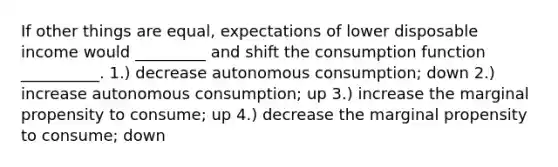 If other things are equal, expectations of lower disposable income would _________ and shift the consumption function __________. 1.) decrease autonomous consumption; down 2.) increase autonomous consumption; up 3.) increase the marginal propensity to consume; up 4.) decrease the marginal propensity to consume; down