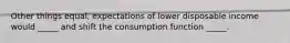 Other things equal, expectations of lower disposable income would _____ and shift the consumption function _____.