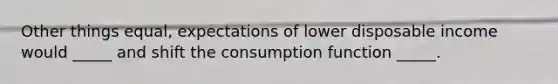 Other things equal, expectations of lower disposable income would _____ and shift the consumption function _____.