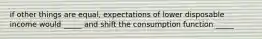 if other things are equal, expectations of lower disposable income would _____ and shift the consumption function _____