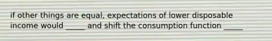 if other things are equal, expectations of lower disposable income would _____ and shift the consumption function _____