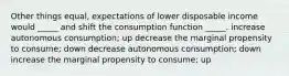 Other things equal, expectations of lower disposable income would _____ and shift the consumption function _____. increase autonomous consumption; up decrease the marginal propensity to consume; down decrease autonomous consumption; down increase the marginal propensity to consume; up