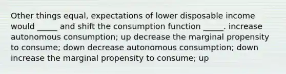 Other things equal, expectations of lower disposable income would _____ and shift the consumption function _____. increase autonomous consumption; up decrease the marginal propensity to consume; down decrease autonomous consumption; down increase the marginal propensity to consume; up