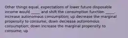 Other things equal, expectations of lower future disposable income would _____ and shift the consumption function _____. increase autonomous consumption; up decrease the marginal propensity to consume; down decrease autonomous consumption; down increase the marginal propensity to consume; up