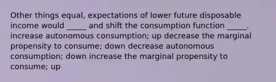 Other things equal, expectations of lower future disposable income would _____ and shift the consumption function _____. increase autonomous consumption; up decrease the marginal propensity to consume; down decrease autonomous consumption; down increase the marginal propensity to consume; up