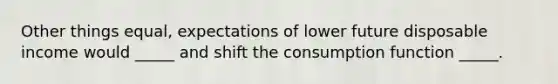 Other things equal, expectations of lower future disposable income would _____ and shift the consumption function _____.