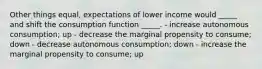 Other things equal, expectations of lower income would _____ and shift the consumption function _____. - increase autonomous consumption; up - decrease the marginal propensity to consume; down - decrease autonomous consumption; down - increase the marginal propensity to consume; up