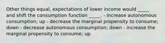 Other things equal, expectations of lower income would _____ and shift the consumption function _____. - increase autonomous consumption; up - decrease the marginal propensity to consume; down - decrease autonomous consumption; down - increase the marginal propensity to consume; up