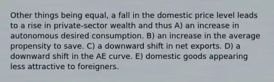 Other things being equal, a fall in the domestic price level leads to a rise in private-sector wealth and thus A) an increase in autonomous desired consumption. B) an increase in the average propensity to save. C) a downward shift in net exports. D) a downward shift in the AE curve. E) domestic goods appearing less attractive to foreigners.