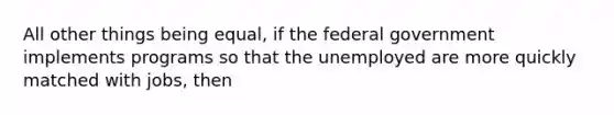 All other things being equal, if the federal government implements programs so that the unemployed are more quickly matched with jobs, then